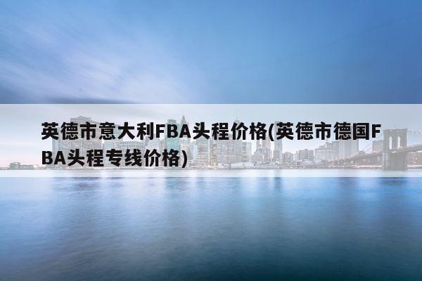 英德市意大利FBA头程价格(英德市德国FBA头程专线价格)