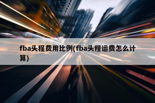 fba头程费用比例(fba头程运费怎么计算)