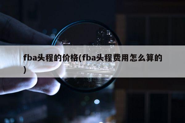 fba头程的价格(fba头程费用怎么算的)