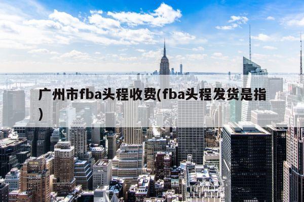 广州市fba头程收费(fba头程发货是指)