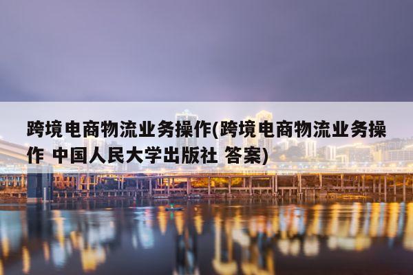 跨境电商物流业务操作(跨境电商物流业务操作 中国人民大学出版社 答案)