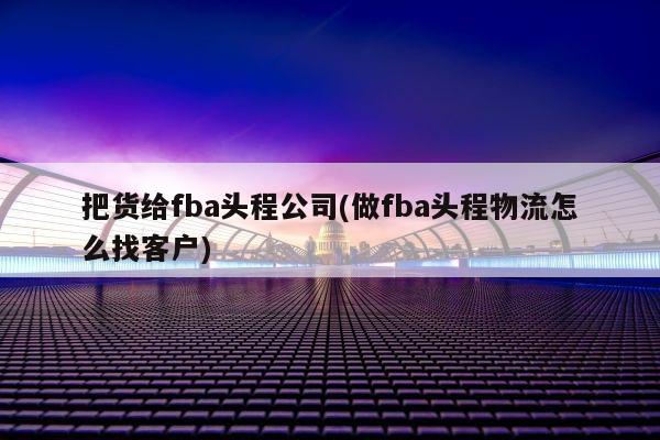 把货给fba头程公司(做fba头程物流怎么找客户)