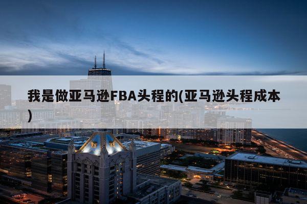 我是做亚马逊FBA头程的(亚马逊头程成本)