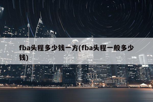 fba头程多少钱一方(fba头程一般多少钱)