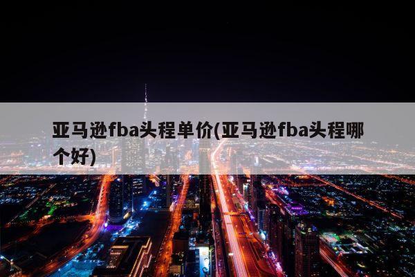 亚马逊fba头程单价(亚马逊fba头程哪个好)