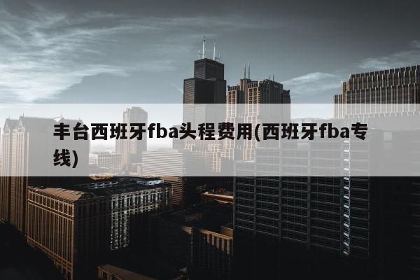 丰台西班牙fba头程费用(西班牙fba专线)