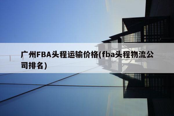 广州FBA头程运输价格(fba头程物流公司排名)