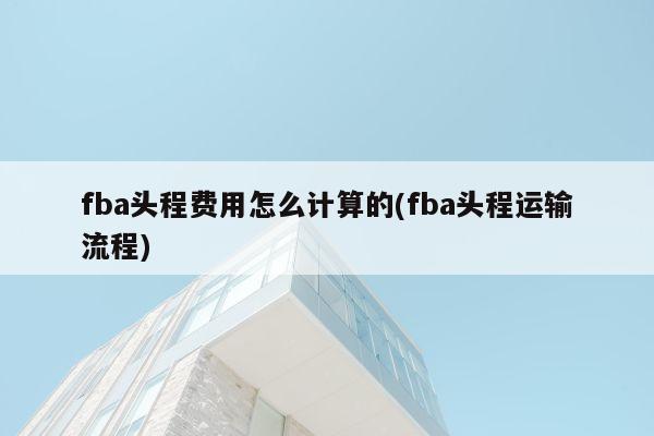 fba头程费用怎么计算的(fba头程运输流程)