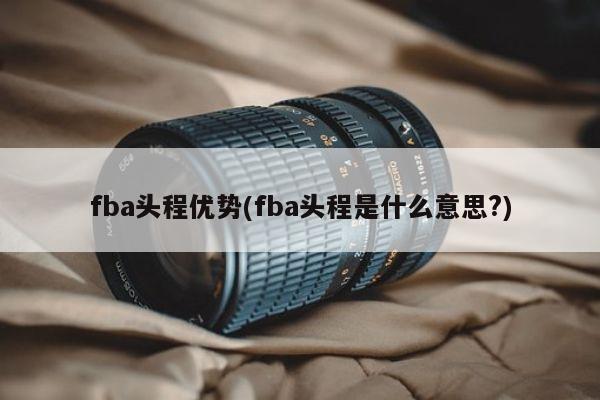 fba头程优势(fba头程是什么意思?)