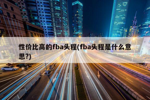 性价比高的fba头程(fba头程是什么意思?)