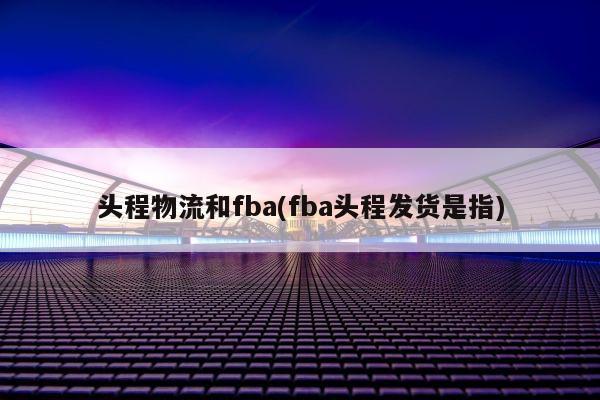 头程物流和fba(fba头程发货是指)