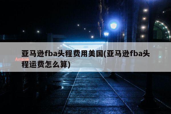 亚马逊fba头程费用美国(亚马逊fba头程运费怎么算)