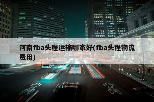 河南fba头程运输哪家好(fba头程物流费用)