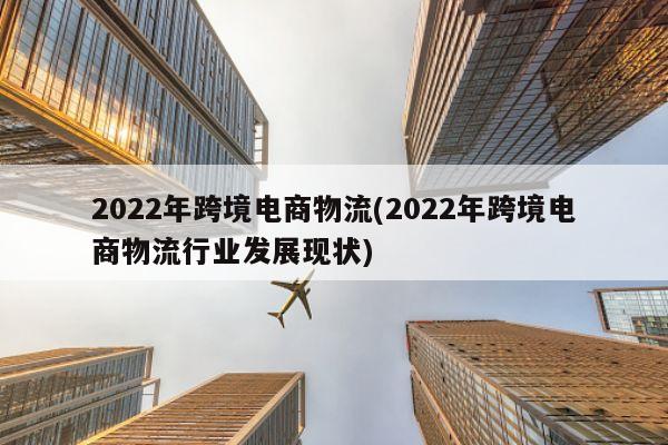 2022年跨境电商物流(2022年跨境电商物流行业发展现状)