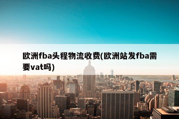 欧洲fba头程物流收费(欧洲站发fba需要vat吗)