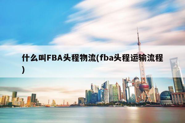 什么叫FBA头程物流(fba头程运输流程)