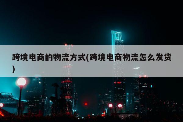 跨境电商的物流方式(跨境电商物流怎么发货)