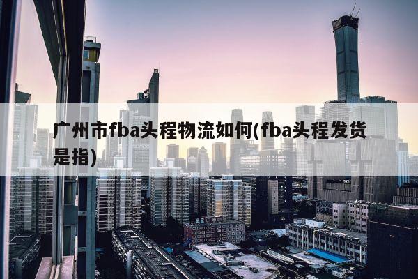 广州市fba头程物流如何(fba头程发货是指)