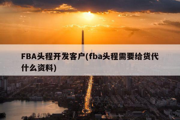 FBA头程开发客户(fba头程需要给货代什么资料)