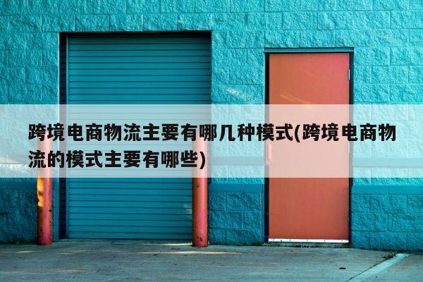 跨境电商物流主要有哪几种模式(跨境电商物流的模式主要有哪些)