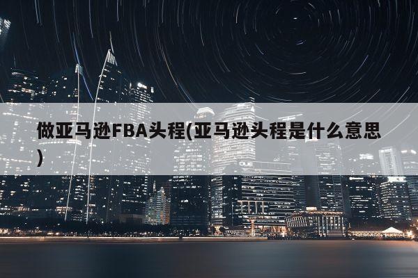 做亚马逊FBA头程(亚马逊头程是什么意思)