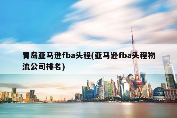 青岛亚马逊fba头程(亚马逊fba头程物流公司排名)