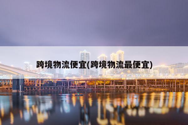 跨境物流便宜(跨境物流最便宜)