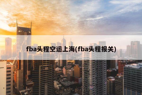 fba头程空运上海(fba头程报关)