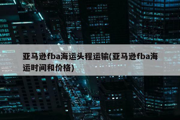 亚马逊fba海运头程运输(亚马逊fba海运时间和价格)