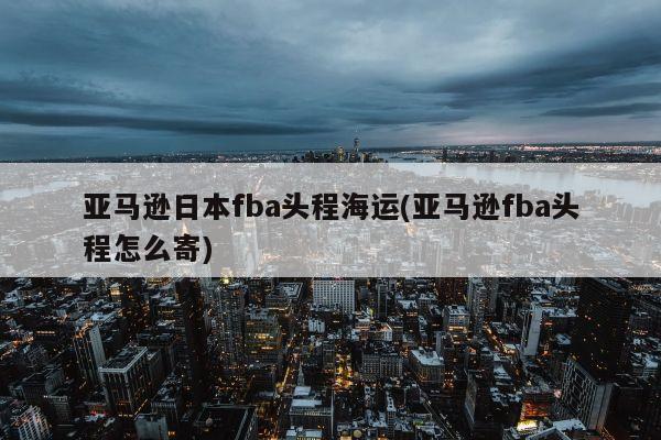 亚马逊日本fba头程海运(亚马逊fba头程怎么寄)