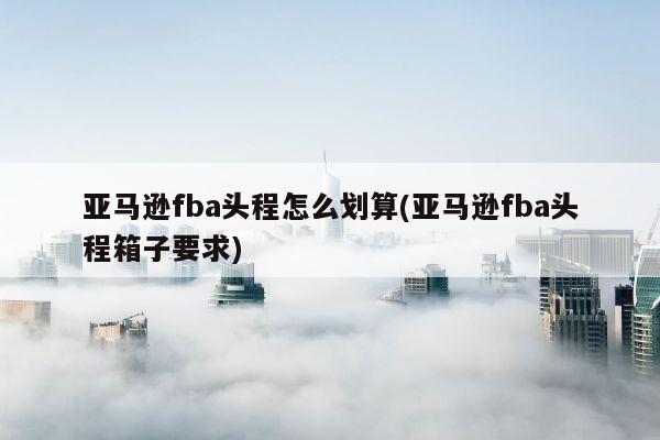 亚马逊fba头程怎么划算(亚马逊fba头程箱子要求)