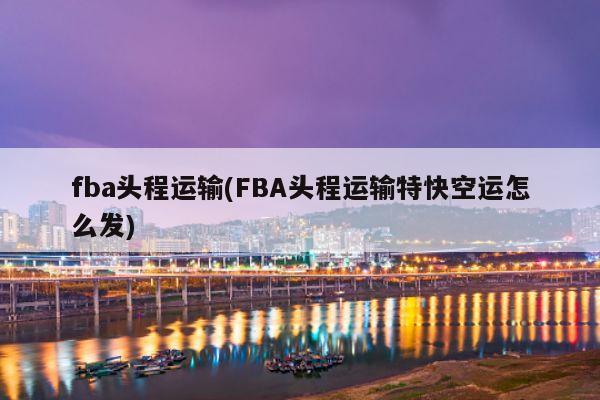 fba头程运输(FBA头程运输特快空运怎么发)