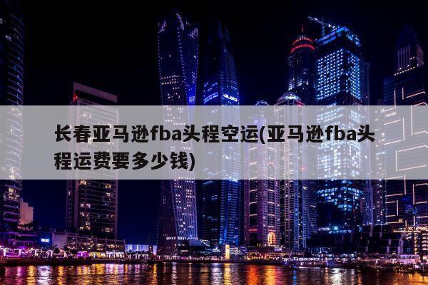 长春亚马逊fba头程空运(亚马逊fba头程运费要多少钱)