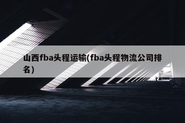 山西fba头程运输(fba头程物流公司排名)