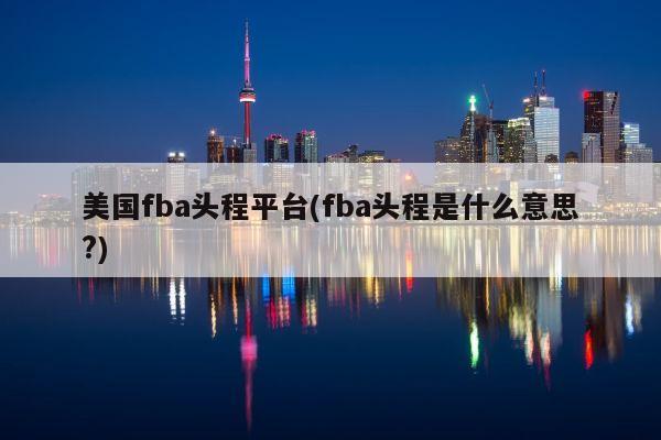 美国fba头程平台(fba头程是什么意思?)