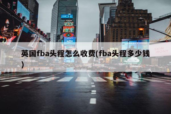 英国fba头程怎么收费(fba头程多少钱)