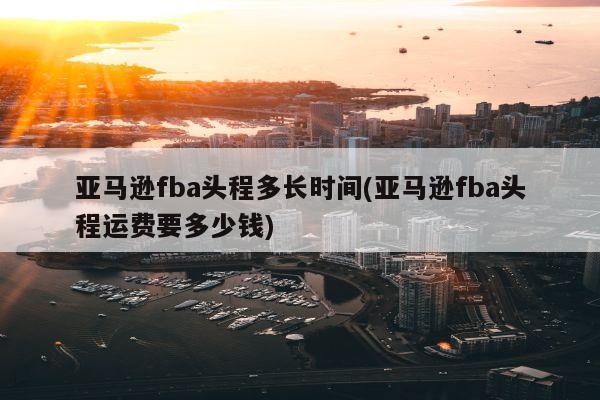 亚马逊fba头程多长时间(亚马逊fba头程运费要多少钱)