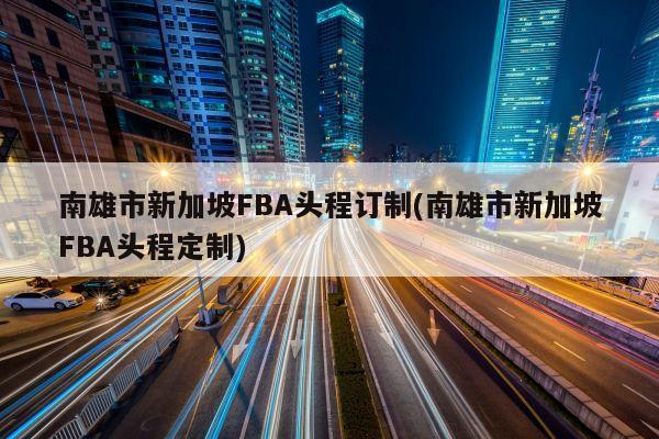 南雄市新加坡FBA头程订制(南雄市新加坡FBA头程定制)