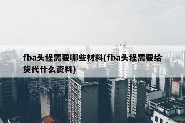 fba头程需要哪些材料(fba头程需要给货代什么资料)