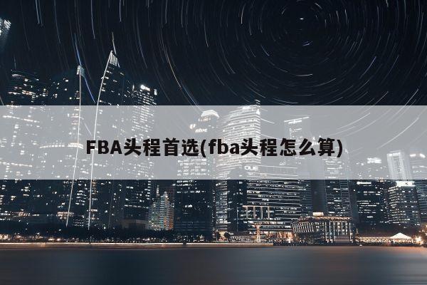 FBA头程首选(fba头程怎么算)