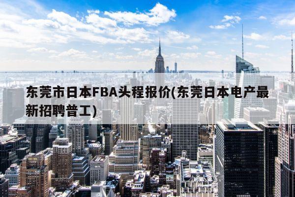 东莞市日本FBA头程报价(东莞日本电产最新招聘普工)