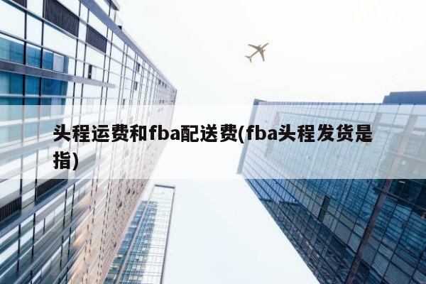 头程运费和fba配送费(fba头程发货是指)