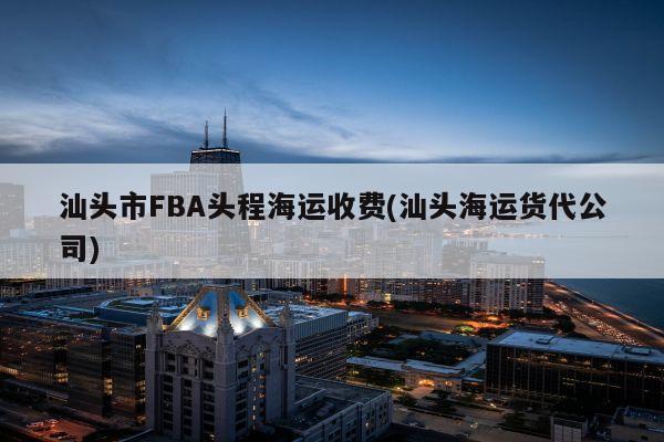 汕头市FBA头程海运收费(汕头海运货代公司)