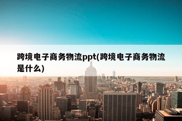 跨境电子商务物流ppt(跨境电子商务物流是什么)