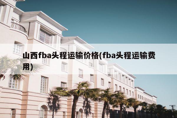 山西fba头程运输价格(fba头程运输费用)