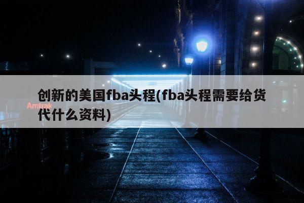 创新的美国fba头程(fba头程需要给货代什么资料)