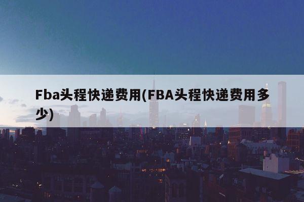 Fba头程快递费用(FBA头程快递费用多少)