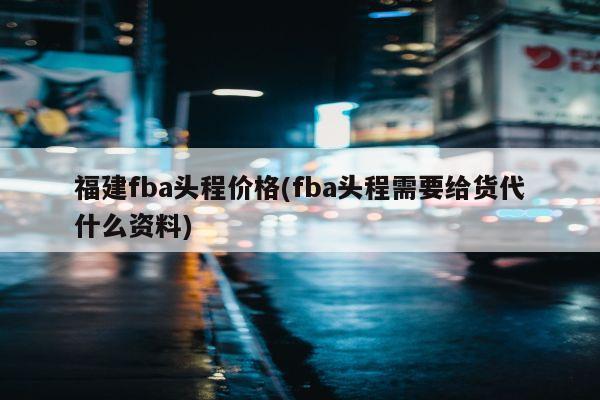 福建fba头程价格(fba头程需要给货代什么资料)