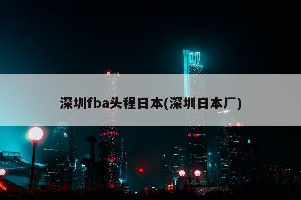 深圳fba头程日本(深圳日本厂)