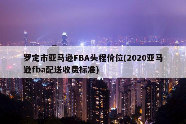 罗定市亚马逊FBA头程价位(2020亚马逊fba配送收费标准)